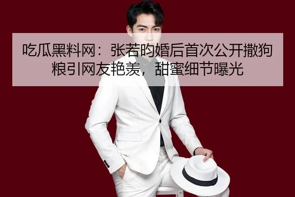 吃瓜黑料网：张若昀婚后首次公开撒狗粮引网友艳羡，甜蜜细节曝光