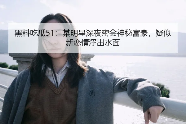 黑料吃瓜51：某明星深夜密会神秘富豪，疑似新恋情浮出水面